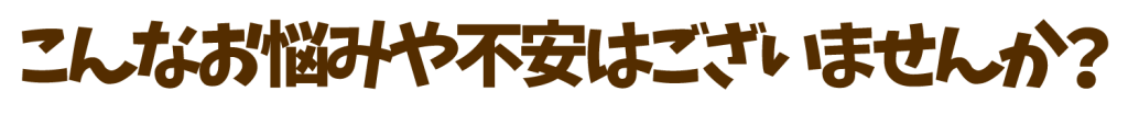 こんなお悩みや不安はございませんか？